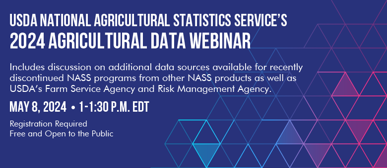 USDA NASS 2024 Agricultural Data Webinar to be held May 8, 2024 at 1 PM EDT. Includes discussion on additional data sources available for recently discontinued NASS programs from other NASS Products as well as USDA's Farm Service Agency and Risk Management Agency.  Registration required.  Free and open to the public.